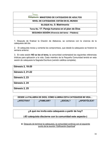 66
MINISTERIO DE CATEQUESIS DE ADULTOS
NIVEL DE CATEQUESIS: ESTÁN EN EL MUNDO
BLOQUE No. 5: Matrimonio
Tema No. 17: Pareja humana en el plan de Dios
SEGUNDA SESIÓN (Vivencia del tema – Palabra)
1. Después de finalizar la Oración de Alabanza, se comienza con la vivencia de la
catequesis del día.
2. El catequista revisa y comenta los compromisos, que desde la catequesis se hicieron la
semana anterior.
3. En esta sesión NO se lee el tema, la comunidad contemplará las siguientes referencias
bíblicas para aplicación a la vida. Cada miembro de la Pequeña Comunidad tendrá en esta
sesión de catequesis la Sagrada Escritura (versión católica completa).
Génesis 2, 18-20
Génesis 2, 21-22
Génesis 2, 23
Génesis 2, 24
Génesis 2, 25
DESDE LA PALABRA DE DIOS, CÓMO ILUMINA ESTA CATEQUESIS MI VIDA…
¿AFECTIVA? ¿FAMILIAR? ¿SOCIAL? ¿APOSTÓLICA?
¿A qué me invita esta catequesis a partir de hoy?
(-El catequista discierne con la comunidad este aspecto-)
Después de terminar la catequesis, la comunidad continúa con el siguiente
punto de la reunión ―Edificación Espiritual‖
 
