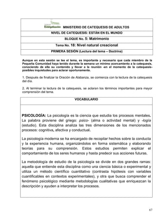67
MINISTERIO DE CATEQUESIS DE ADULTOS
NIVEL DE CATEQUESIS: ESTÁN EN EL MUNDO
BLOQUE No. 5: Matrimonio
Tema No. 18: Nivel natural creacional
PRIMERA SESIÓN (Lectura del tema – Doctrina)
Aunque en esta sesión se lee el tema, es importante y necesario que cada miembro de la
Pequeña Comunidad haya tenido durante la semana un mínimo acercamiento a la catequesis,
conociendo de ella su contenido y llevar a la reunión -en el momento de la catequesis-
posibles inquietudes para aclarar oportunamente.
1. Después de finalizar la Oración de Alabanza, se comienza con la lectura de la catequesis
del día.
2. Al terminar la lectura de la catequesis, se aclaran los términos importantes para mayor
comprensión del tema.
VOCABULARIO
PSICOLOGÍA: La psicología es la ciencia que estudia los procesos mentales.
La palabra proviene del griego: psico- (alma o actividad mental) y -logía
(estudio). Esta disciplina analiza las tres dimensiones de los mencionados
procesos: cognitiva, afectiva y conductual.
La psicología moderna se ha encargado de recopilar hechos sobre la conducta
y la experiencia humana, organizándolos en forma sistemática y elaborando
teorías para su comprensión. Estos estudios permiten explicar el
comportamiento de los seres humanos y hasta predecir sus acciones futuras.
La metodología de estudio de la psicología se divide en dos grandes ramas:
aquella que entiende esta disciplina como una ciencia básica o experimental y
utiliza un método científico cuantitativo (contrasta hipótesis con variables
cuantificables en contextos experimentales), y otra que busca comprender el
fenómeno psicológico mediante metodologías cualitativas que enriquezcan la
descripción y ayuden a interpretar los procesos.
 