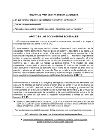 68
PREGUNTAS PARA MEDITAR EN ESTA CATEQUESIS
¿En qué consiste el proceso psicológico “normal” del ser humano?
¿Qué es complementariedad?
¿Por qué es necesaria la relación masculino – femenino en el ser humano?
APOYO EN LOS DOCUMENTOS ECLESIALES
…« Por eso abandonará el hombre a su padre y a su madre, se unirá a su mujer y
serán los dos una sola carne » (Gn 2, 24).
En esta profecía hay dos aspectos importantes: el eros está como enraizado en la
naturaleza misma del hombre; Adán se pone a buscar y « abandona a su padre y a
su madre » para unirse a su mujer; sólo ambos conjuntamente representan a la
humanidad completa, se convierten en « una sola carne ». No menor importancia
reviste el segundo aspecto: en una perspectiva fundada en la creación, el eros
orienta al hombre hacia el matrimonio, un vínculo marcado por su carácter único y
definitivo; así, y sólo así, se realiza su destino íntimo. A la imagen del Dios
monoteísta corresponde el matrimonio monógamo. El matrimonio basado en un
amor exclusivo y definitivo se convierte en el icono de la relación de Dios con su
pueblo y, viceversa, el modo de amar de Dios se convierte en la medida del amor
humano. Esta estrecha relación entre eros y matrimonio que presenta la Biblia no
tiene prácticamente paralelo alguno en la literatura fuera de ella. DCE 11.
Dios ha creado al hombre a su imagen y semejanza: llamándolo a la existencia por
amor, lo ha llamado al mismo tiempo al amor. Dios es amor y vive en sí mismo un
misterio de comunión personal de amor. Creándola a su imagen y conservándola
continuamente en el ser, Dios inscribe en la humanidad del hombre y de la mujer la
vocación y consiguientemente la capacidad y la responsabilidad del amor y de la
comunión. El amor es por tanto la vocación fundamental e innata de todo ser
humano. FC 11.
DESDE EL MAGISTERIO DE LA IGLESIA, ¿QUÉ OTROS APORTES PODEMOS HACER EN
ESTA CATEQUESIS? (Estos aportes los reflexionaremos con mayor énfasis al finalizar todo el
bloque, en la primera sesión o semana ―Revisión de todo el bloque‖)
Para la próxima semana, desde la catequesis de hoy, tendremos cada uno el siguiente compromiso…
(-El catequista discierne con la comunidad este compromiso-)
Después de terminar la catequesis, la comunidad continúa con el siguiente
punto de la reunión ―Edificación Espiritual‖
 