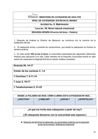 69
MINISTERIO DE CATEQUESIS DE ADULTOS
NIVEL DE CATEQUESIS: ESTÁN EN EL MUNDO
BLOQUE No. 5: Matrimonio
Tema No. 18: Nivel natural creacional
SEGUNDA SESIÓN (Vivencia del tema – Palabra)
1. Después de finalizar la Oración de Alabanza, se comienza con la vivencia de la
catequesis del día.
2. El catequista revisa y comenta los compromisos, que desde la catequesis se hicieron la
semana anterior.
3. En esta sesión NO se lee el tema, la comunidad contemplará las siguientes referencias
bíblicas para aplicación a la vida. Cada miembro de la Pequeña Comunidad tendrá en esta
sesión de catequesis la Sagrada Escritura (versión católica completa).
Sirácida 26, 14-17
Cantar de los cantares 3, 1-4
1 Corintios 7, 6-11.14
1 Juan 2, 16-17
1 Tesalonicenses 5, 21-23
DESDE LA PALABRA DE DIOS, CÓMO ILUMINA ESTA CATEQUESIS MI VIDA…
¿AFECTIVA? ¿FAMILIAR? ¿SOCIAL? ¿APOSTÓLICA?
¿A qué me invita esta catequesis a partir de hoy?
(-El catequista discierne con la comunidad este aspecto-)
Después de terminar la catequesis, la comunidad continúa con el siguiente
punto de la reunión ―Edificación Espiritual‖
 