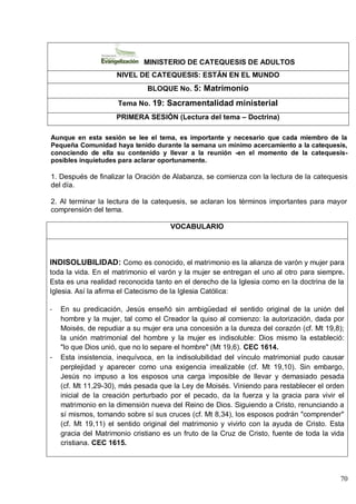 70
MINISTERIO DE CATEQUESIS DE ADULTOS
NIVEL DE CATEQUESIS: ESTÁN EN EL MUNDO
BLOQUE No. 5: Matrimonio
Tema No. 19: Sacramentalidad ministerial
PRIMERA SESIÓN (Lectura del tema – Doctrina)
Aunque en esta sesión se lee el tema, es importante y necesario que cada miembro de la
Pequeña Comunidad haya tenido durante la semana un mínimo acercamiento a la catequesis,
conociendo de ella su contenido y llevar a la reunión -en el momento de la catequesis-
posibles inquietudes para aclarar oportunamente.
1. Después de finalizar la Oración de Alabanza, se comienza con la lectura de la catequesis
del día.
2. Al terminar la lectura de la catequesis, se aclaran los términos importantes para mayor
comprensión del tema.
VOCABULARIO
INDISOLUBILIDAD: Como es conocido, el matrimonio es la alianza de varón y mujer para
toda la vida. En el matrimonio el varón y la mujer se entregan el uno al otro para siempre.
Esta es una realidad reconocida tanto en el derecho de la Iglesia como en la doctrina de la
Iglesia. Así la afirma el Catecismo de la Iglesia Católica:
- En su predicación, Jesús enseñó sin ambigüedad el sentido original de la unión del
hombre y la mujer, tal como el Creador la quiso al comienzo: la autorización, dada por
Moisés, de repudiar a su mujer era una concesión a la dureza del corazón (cf. Mt 19,8);
la unión matrimonial del hombre y la mujer es indisoluble: Dios mismo la estableció:
"lo que Dios unió, que no lo separe el hombre" (Mt 19,6). CEC 1614.
- Esta insistencia, inequívoca, en la indisolubilidad del vínculo matrimonial pudo causar
perplejidad y aparecer como una exigencia irrealizable (cf. Mt 19,10). Sin embargo,
Jesús no impuso a los esposos una carga imposible de llevar y demasiado pesada
(cf. Mt 11,29-30), más pesada que la Ley de Moisés. Viniendo para restablecer el orden
inicial de la creación perturbado por el pecado, da la fuerza y la gracia para vivir el
matrimonio en la dimensión nueva del Reino de Dios. Siguiendo a Cristo, renunciando a
sí mismos, tomando sobre sí sus cruces (cf. Mt 8,34), los esposos podrán "comprender"
(cf. Mt 19,11) el sentido original del matrimonio y vivirlo con la ayuda de Cristo. Esta
gracia del Matrimonio cristiano es un fruto de la Cruz de Cristo, fuente de toda la vida
cristiana. CEC 1615.
 