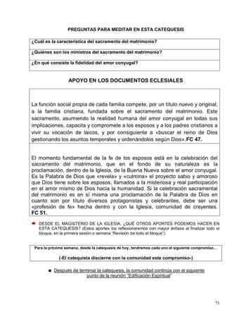 71
PREGUNTAS PARA MEDITAR EN ESTA CATEQUESIS
¿Cuál es la característica del sacramento del matrimonio?
¿Quiénes son los ministros del sacramento del matrimonio?
¿En qué consiste la fidelidad del amor conyugal?
APOYO EN LOS DOCUMENTOS ECLESIALES
La función social propia de cada familia compete, por un título nuevo y original,
a la familia cristiana, fundada sobre el sacramento del matrimonio. Este
sacramento, asumiendo la realidad humana del amor conyugal en todas sus
implicaciones, capacita y compromete a los esposos y a los padres cristianos a
vivir su vocación de laicos, y por consiguiente a «buscar el reino de Dios
gestionando los asuntos temporales y ordenándolos según Dios».FC 47.
El momento fundamental de la fe de los esposos está en la celebración del
sacramento del matrimonio, que en el fondo de su naturaleza es la
proclamación, dentro de la Iglesia, de la Buena Nueva sobre el amor conyugal.
Es la Palabra de Dios que «revela» y «culmina» el proyecto sabio y amoroso
que Dios tiene sobre los esposos, llamados a la misteriosa y real participación
en el amor mismo de Dios hacia la humanidad. Si la celebración sacramental
del matrimonio es en sí misma una proclamación de la Palabra de Dios en
cuanto son por título diversos protagonistas y celebrantes, debe ser una
«profesión de fe» hecha dentro y con la Iglesia, comunidad de creyentes.
FC 51.
DESDE EL MAGISTERIO DE LA IGLESIA, ¿QUÉ OTROS APORTES PODEMOS HACER EN
ESTA CATEQUESIS? (Estos aportes los reflexionaremos con mayor énfasis al finalizar todo el
bloque, en la primera sesión o semana ―Revisión de todo el bloque‖)
Para la próxima semana, desde la catequesis de hoy, tendremos cada uno el siguiente compromiso…
(-El catequista discierne con la comunidad este compromiso-)
Después de terminar la catequesis, la comunidad continúa con el siguiente
punto de la reunión ―Edificación Espiritual‖
 
