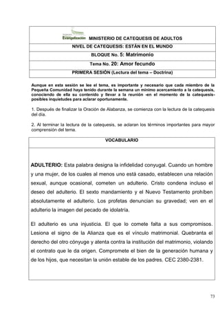 73
MINISTERIO DE CATEQUESIS DE ADULTOS
NIVEL DE CATEQUESIS: ESTÁN EN EL MUNDO
BLOQUE No. 5: Matrimonio
Tema No. 20: Amor fecundo
PRIMERA SESIÓN (Lectura del tema – Doctrina)
Aunque en esta sesión se lee el tema, es importante y necesario que cada miembro de la
Pequeña Comunidad haya tenido durante la semana un mínimo acercamiento a la catequesis,
conociendo de ella su contenido y llevar a la reunión -en el momento de la catequesis-
posibles inquietudes para aclarar oportunamente.
1. Después de finalizar la Oración de Alabanza, se comienza con la lectura de la catequesis
del día.
2. Al terminar la lectura de la catequesis, se aclaran los términos importantes para mayor
comprensión del tema.
VOCABULARIO
ADULTERIO: Esta palabra designa la infidelidad conyugal. Cuando un hombre
y una mujer, de los cuales al menos uno está casado, establecen una relación
sexual, aunque ocasional, cometen un adulterio. Cristo condena incluso el
deseo del adulterio. El sexto mandamiento y el Nuevo Testamento prohíben
absolutamente el adulterio. Los profetas denuncian su gravedad; ven en el
adulterio la imagen del pecado de idolatría.
El adulterio es una injusticia. El que lo comete falta a sus compromisos.
Lesiona el signo de la Alianza que es el vínculo matrimonial. Quebranta el
derecho del otro cónyuge y atenta contra la institución del matrimonio, violando
el contrato que le da origen. Compromete el bien de la generación humana y
de los hijos, que necesitan la unión estable de los padres. CEC 2380-2381.
 