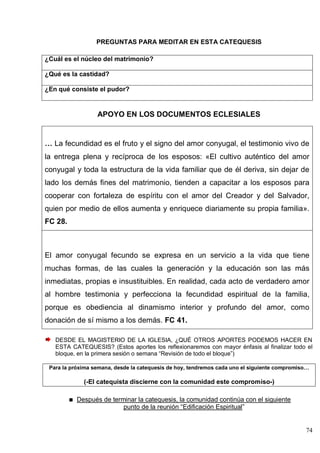 74
PREGUNTAS PARA MEDITAR EN ESTA CATEQUESIS
¿Cuál es el núcleo del matrimonio?
¿Qué es la castidad?
¿En qué consiste el pudor?
APOYO EN LOS DOCUMENTOS ECLESIALES
… La fecundidad es el fruto y el signo del amor conyugal, el testimonio vivo de
la entrega plena y recíproca de los esposos: «El cultivo auténtico del amor
conyugal y toda la estructura de la vida familiar que de él deriva, sin dejar de
lado los demás fines del matrimonio, tienden a capacitar a los esposos para
cooperar con fortaleza de espíritu con el amor del Creador y del Salvador,
quien por medio de ellos aumenta y enriquece diariamente su propia familia».
FC 28.
El amor conyugal fecundo se expresa en un servicio a la vida que tiene
muchas formas, de las cuales la generación y la educación son las más
inmediatas, propias e insustituibles. En realidad, cada acto de verdadero amor
al hombre testimonia y perfecciona la fecundidad espiritual de la familia,
porque es obediencia al dinamismo interior y profundo del amor, como
donación de sí mismo a los demás. FC 41.
DESDE EL MAGISTERIO DE LA IGLESIA, ¿QUÉ OTROS APORTES PODEMOS HACER EN
ESTA CATEQUESIS? (Estos aportes los reflexionaremos con mayor énfasis al finalizar todo el
bloque, en la primera sesión o semana ―Revisión de todo el bloque‖)
Para la próxima semana, desde la catequesis de hoy, tendremos cada uno el siguiente compromiso…
(-El catequista discierne con la comunidad este compromiso-)
Después de terminar la catequesis, la comunidad continúa con el siguiente
punto de la reunión ―Edificación Espiritual‖
 