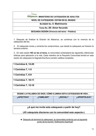 75
MINISTERIO DE CATEQUESIS DE ADULTOS
NIVEL DE CATEQUESIS: ESTÁN EN EL MUNDO
BLOQUE No. 5: Matrimonio
Tema No. 20: Amor fecundo
SEGUNDA SESIÓN (Vivencia del tema – Palabra)
1. Después de finalizar la Oración de Alabanza, se comienza con la vivencia de la
catequesis del día.
2. El catequista revisa y comenta los compromisos, que desde la catequesis se hicieron la
semana anterior.
3. En esta sesión NO se lee el tema, la comunidad contemplará las siguientes referencias
bíblicas para aplicación a la vida. Cada miembro de la Pequeña Comunidad tendrá en esta
sesión de catequesis la Sagrada Escritura (versión católica completa).
1 Corintios 6, 12-20
1 Corintios 7, 1-5
1 Corintios 7, 6-9
1 Corintios 7, 10-11
1 Corintios 7, 12-16
DESDE LA PALABRA DE DIOS, CÓMO ILUMINA ESTA CATEQUESIS MI VIDA…
¿AFECTIVA? ¿FAMILIAR? ¿SOCIAL? ¿APOSTÓLICA?
¿A qué me invita esta catequesis a partir de hoy?
(-El catequista discierne con la comunidad este aspecto-)
Después de terminar la catequesis, la comunidad continúa con el siguiente
punto de la reunión ―Edificación Espiritual‖
 