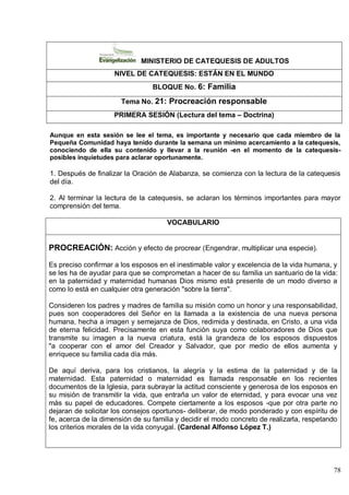 78
MINISTERIO DE CATEQUESIS DE ADULTOS
NIVEL DE CATEQUESIS: ESTÁN EN EL MUNDO
BLOQUE No. 6: Familia
Tema No. 21: Procreación responsable
PRIMERA SESIÓN (Lectura del tema – Doctrina)
Aunque en esta sesión se lee el tema, es importante y necesario que cada miembro de la
Pequeña Comunidad haya tenido durante la semana un mínimo acercamiento a la catequesis,
conociendo de ella su contenido y llevar a la reunión -en el momento de la catequesis-
posibles inquietudes para aclarar oportunamente.
1. Después de finalizar la Oración de Alabanza, se comienza con la lectura de la catequesis
del día.
2. Al terminar la lectura de la catequesis, se aclaran los términos importantes para mayor
comprensión del tema.
VOCABULARIO
PROCREACIÓN: Acción y efecto de procrear (Engendrar, multiplicar una especie).
Es preciso confirmar a los esposos en el inestimable valor y excelencia de la vida humana, y
se les ha de ayudar para que se comprometan a hacer de su familia un santuario de la vida:
en la paternidad y maternidad humanas Dios mismo está presente de un modo diverso a
como lo está en cualquier otra generación "sobre la tierra".
Consideren los padres y madres de familia su misión como un honor y una responsabilidad,
pues son cooperadores del Señor en la llamada a la existencia de una nueva persona
humana, hecha a imagen y semejanza de Dios, redimida y destinada, en Cristo, a una vida
de eterna felicidad. Precisamente en esta función suya como colaboradores de Dios que
transmite su imagen a la nueva criatura, está la grandeza de los esposos dispuestos
"a cooperar con el amor del Creador y Salvador, que por medio de ellos aumenta y
enriquece su familia cada día más.
De aquí deriva, para los cristianos, la alegría y la estima de la paternidad y de la
maternidad. Esta paternidad o maternidad es llamada responsable en los recientes
documentos de la Iglesia, para subrayar la actitud consciente y generosa de los esposos en
su misión de transmitir la vida, que entraña un valor de eternidad, y para evocar una vez
más su papel de educadores. Compete ciertamente a los esposos -que por otra parte no
dejaran de solicitar los consejos oportunos- deliberar, de modo ponderado y con espíritu de
fe, acerca de la dimensión de su familia y decidir el modo concreto de realizarla, respetando
los criterios morales de la vida conyugal. (Cardenal Alfonso López T.)
 