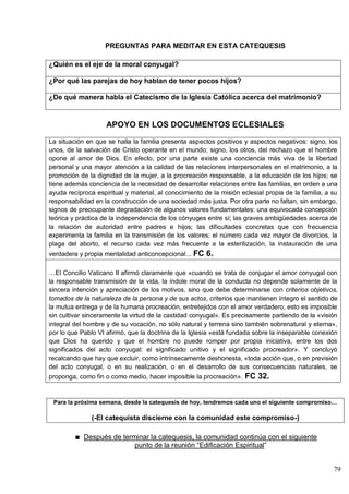 79
PREGUNTAS PARA MEDITAR EN ESTA CATEQUESIS
¿Quién es el eje de la moral conyugal?
¿Por qué las parejas de hoy hablan de tener pocos hijos?
¿De qué manera habla el Catecismo de la Iglesia Católica acerca del matrimonio?
APOYO EN LOS DOCUMENTOS ECLESIALES
La situación en que se halla la familia presenta aspectos positivos y aspectos negativos: signo, los
unos, de la salvación de Cristo operante en el mundo; signo, los otros, del rechazo que el hombre
opone al amor de Dios. En efecto, por una parte existe una conciencia más viva de la libertad
personal y una mayor atención a la calidad de las relaciones interpersonales en el matrimonio, a la
promoción de la dignidad de la mujer, a la procreación responsable, a la educación de los hijos; se
tiene además conciencia de la necesidad de desarrollar relaciones entre las familias, en orden a una
ayuda recíproca espiritual y material, al conocimiento de la misión eclesial propia de la familia, a su
responsabilidad en la construcción de una sociedad más justa. Por otra parte no faltan, sin embargo,
signos de preocupante degradación de algunos valores fundamentales: una equivocada concepción
teórica y práctica de la independencia de los cónyuges entre sí; las graves ambigüedades acerca de
la relación de autoridad entre padres e hijos; las dificultades concretas que con frecuencia
experimenta la familia en la transmisión de los valores; el número cada vez mayor de divorcios, la
plaga del aborto, el recurso cada vez más frecuente a la esterilización, la instauración de una
verdadera y propia mentalidad anticoncepcional... FC 6.
…El Concilio Vaticano II afirmó claramente que «cuando se trata de conjugar el amor conyugal con
la responsable transmisión de la vida, la índole moral de la conducta no depende solamente de la
sincera intención y apreciación de los motivos, sino que debe determinarse con criterios objetivos,
tomados de la naturaleza de la persona y de sus actos, criterios que mantienen íntegro el sentido de
la mutua entrega y de la humana procreación, entretejidos con el amor verdadero; esto es imposible
sin cultivar sinceramente la virtud de la castidad conyugal». Es precisamente partiendo de la «visión
integral del hombre y de su vocación, no sólo natural y terrena sino también sobrenatural y eterna»,
por lo que Pablo VI afirmó, que la doctrina de la Iglesia «está fundada sobre la inseparable conexión
que Dios ha querido y que el hombre no puede romper por propia iniciativa, entre los dos
significados del acto conyugal: el significado unitivo y el significado procreador». Y concluyó
recalcando que hay que excluir, como intrínsecamente deshonesta, «toda acción que, o en previsión
del acto conyugal, o en su realización, o en el desarrollo de sus consecuencias naturales, se
proponga, como fin o como medio, hacer imposible la procreación». FC 32.
Para la próxima semana, desde la catequesis de hoy, tendremos cada uno el siguiente compromiso…
(-El catequista discierne con la comunidad este compromiso-)
Después de terminar la catequesis, la comunidad continúa con el siguiente
punto de la reunión ―Edificación Espiritual‖
 