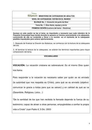 8
MINISTERIO DE CATEQUESIS DE ADULTOS
NIVEL DE CATEQUESIS: ESTÁN EN EL MUNDO
BLOQUE No. 1: Vocación de parte de Dios
Tema No. 1: Dios llama, equipa y envía
PRIMERA SESIÓN (Lectura del tema – Doctrina)
Aunque en esta sesión se lee el tema, es importante y necesario que cada miembro de la
Pequeña Comunidad haya tenido durante la semana un mínimo acercamiento a la catequesis,
conociendo de ella su contenido y llevar a la reunión -en el momento de la catequesis-
posibles inquietudes para aclarar oportunamente.
1. Después de finalizar la Oración de Alabanza, se comienza con la lectura de la catequesis
del día.
2. Al terminar la lectura de la catequesis, se aclaran los términos importantes para mayor
comprensión del tema.
VOCABULARIO
VOCACIÓN: La vocación cristiana es sobrenatural. Es el mismo Dios quien
nos llama.
Para responder a la vocación es necesario saber por quién se es enviado
(la autoridad que nos respalda es Cristo), para qué se es enviado (objetivo:
comunicar la gracia a todos para que se salven) y en calidad de qué se va
(Sacerdote, Religioso, Laico…)
"De la santidad de los que han recibido la llamada depende la fuerza de su
testimonio, capaz de atraer a otras personas, empujándolas a confiar la propia
vida a Cristo" Juan Pablo II, 5 Dic. 2003
 