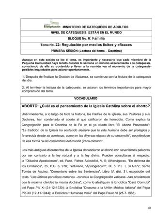 81
MINISTERIO DE CATEQUESIS DE ADULTOS
NIVEL DE CATEQUESIS: ESTÁN EN EL MUNDO
BLOQUE No. 6: Familia
Tema No. 22: Regulación por medios lícitos y eficaces
PRIMERA SESIÓN (Lectura del tema – Doctrina)
Aunque en esta sesión se lee el tema, es importante y necesario que cada miembro de la
Pequeña Comunidad haya tenido durante la semana un mínimo acercamiento a la catequesis,
conociendo de ella su contenido y llevar a la reunión -en el momento de la catequesis-
posibles inquietudes para aclarar oportunamente.
1. Después de finalizar la Oración de Alabanza, se comienza con la lectura de la catequesis
del día.
2. Al terminar la lectura de la catequesis, se aclaran los términos importantes para mayor
comprensión del tema.
VOCABULARIO
ABORTO: ¿Cuál es el pensamiento de la Iglesia Católica sobre el aborto?
Unánimemente, a lo largo de toda la historia, los Padres de la Iglesia, sus Pastores y sus
Doctores, han condenado el aborto al que calificaron de homicidio. Como explica la
Congregación para la Doctrina de la Fe en el ya citado libro "El Aborto Provocado":
"La tradición de la Iglesia ha sostenido siempre que la vida humana debe ser protegida y
favorecida desde su comienzo, como en las diversas etapas de su desarrollo", oponiéndose
de esa forma "a las costumbres del mundo greco-romano".
Los más antiguos documentos de la Iglesia denunciaron al aborto con severísimas palabras
por ser contrario a la ley natural y a la ley divina. Pueden consultarse al respecto:
la "Didaché Apostolorum", ed. Funk, Patres Apostolici, V, II; Athenágoras, "En defensa de
los Cristianos", 35, P.G. 6, 970; Tertuliano, "Apologeticum", IX, 8. P.L. I, 371-372; Santo
Tomás de Aquino, "Comentario sobre las Sentencias", Libro IV, dist. 31, exposición del
texto. "Los últimos pontífices romanos –continúa la Congregación vaticana- han proclamado
con la máxima claridad la misma doctrina", como lo atestiguan la Encíclica "Casti Connubi"
del Papa Pío XI (31-12-1930); la Encíclica "Discurso a la Unión Médica Italiana" del Papa
Pío XII (12-11-1944); la Encíclica "Humanae Vitae" del Papa Paulo VI (25-7-1968).
 