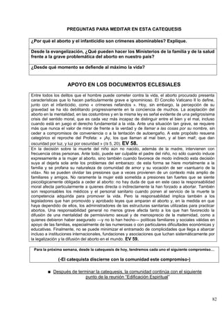 82
PREGUNTAS PARA MEDITAR EN ESTA CATEQUESIS
¿Por qué el aborto y el infanticidio son crímenes abominables? Explique.
Desde la evangelización, ¿Qué pueden hacer los Ministerios de la familia y de la salud
frente a la grave problemática del aborto en nuestro país?
¿Desde qué momento se defiende al máximo la vida?
APOYO EN LOS DOCUMENTOS ECLESIALES
Entre todos los delitos que el hombre puede cometer contra la vida, el aborto procurado presenta
características que lo hacen particularmente grave e ignominioso. El Concilio Vaticano II lo define,
junto con el infanticidio, como « crímenes nefandos ». Hoy, sin embargo, la percepción de su
gravedad se ha ido debilitando progresivamente en la conciencia de muchos. La aceptación del
aborto en la mentalidad, en las costumbres y en la misma ley es señal evidente de una peligrosísima
crisis del sentido moral, que es cada vez más incapaz de distinguir entre el bien y el mal, incluso
cuando está en juego el derecho fundamental a la vida. Ante una situación tan grave, se requiere
más que nunca el valor de mirar de frente a la verdad y de llamar a las cosas por su nombre, sin
ceder a compromisos de conveniencia o a la tentación de autoengaño. A este propósito resuena
categórico el reproche del Profeta: « ¡Ay, los que llaman al mal bien, y al bien mal!; que dan
oscuridad por luz, y luz por oscuridad » (Is 5, 20). EV 58.
En la decisión sobre la muerte del niño aún no nacido, además de la madre, intervienen con
frecuencia otras personas. Ante todo, puede ser culpable el padre del niño, no sólo cuando induce
expresamente a la mujer al aborto, sino también cuando favorece de modo indirecto esta decisión
suya al dejarla sola ante los problemas del embarazo: de esta forma se hiere mortalmente a la
familia y se profana su naturaleza de comunidad de amor y su vocación de ser «santuario de la
vida». No se pueden olvidar las presiones que a veces provienen de un contexto más amplio de
familiares y amigos. No raramente la mujer está sometida a presiones tan fuertes que se siente
psicológicamente obligada a ceder al aborto: no hay duda de que en este caso la responsabilidad
moral afecta particularmente a quienes directa o indirectamente la han forzado a abortar. También
son responsables los médicos y el personal sanitario cuando ponen al servicio de la muerte la
competencia adquirida para promover la vida. Pero la responsabilidad implica también a los
legisladores que han promovido y aprobado leyes que amparan el aborto y, en la medida en que
haya dependido de ellos, los administradores de las estructuras sanitarias utilizadas para practicar
abortos. Una responsabilidad general no menos grave afecta tanto a los que han favorecido la
difusión de una mentalidad de permisivismo sexual y de menosprecio de la maternidad, como a
quienes debieron haber asegurado —y no lo han hecho— políticas familiares y sociales válidas en
apoyo de las familias, especialmente de las numerosas o con particulares dificultades económicas y
educativas. Finalmente, no se puede minimizar el entramado de complicidades que llega a abarcar
incluso a instituciones internacionales, fundaciones y asociaciones que luchan sistemáticamente por
la legalización y la difusión del aborto en el mundo. EV 59.
Para la próxima semana, desde la catequesis de hoy, tendremos cada uno el siguiente compromiso…
(-El catequista discierne con la comunidad este compromiso-)
Después de terminar la catequesis, la comunidad continúa con el siguiente
punto de la reunión ―Edificación Espiritual‖
 