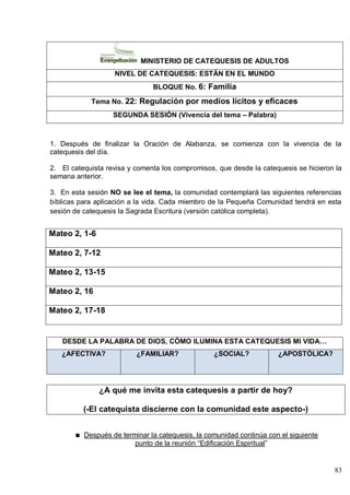 83
MINISTERIO DE CATEQUESIS DE ADULTOS
NIVEL DE CATEQUESIS: ESTÁN EN EL MUNDO
BLOQUE No. 6: Familia
Tema No. 22: Regulación por medios lícitos y eficaces
SEGUNDA SESIÓN (Vivencia del tema – Palabra)
1. Después de finalizar la Oración de Alabanza, se comienza con la vivencia de la
catequesis del día.
2. El catequista revisa y comenta los compromisos, que desde la catequesis se hicieron la
semana anterior.
3. En esta sesión NO se lee el tema, la comunidad contemplará las siguientes referencias
bíblicas para aplicación a la vida. Cada miembro de la Pequeña Comunidad tendrá en esta
sesión de catequesis la Sagrada Escritura (versión católica completa).
Mateo 2, 1-6
Mateo 2, 7-12
Mateo 2, 13-15
Mateo 2, 16
Mateo 2, 17-18
DESDE LA PALABRA DE DIOS, CÓMO ILUMINA ESTA CATEQUESIS MI VIDA…
¿AFECTIVA? ¿FAMILIAR? ¿SOCIAL? ¿APOSTÓLICA?
¿A qué me invita esta catequesis a partir de hoy?
(-El catequista discierne con la comunidad este aspecto-)
Después de terminar la catequesis, la comunidad continúa con el siguiente
punto de la reunión ―Edificación Espiritual‖
 
