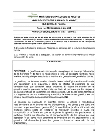 84
MINISTERIO DE CATEQUESIS DE ADULTOS
NIVEL DE CATEQUESIS: ESTÁN EN EL MUNDO
BLOQUE No. 6: Familia
Tema No. 23: Educación integral
PRIMERA SESIÓN (Lectura del tema – Doctrina)
Aunque en esta sesión se lee el tema, es importante y necesario que cada miembro de la
Pequeña Comunidad haya tenido durante la semana un mínimo acercamiento a la catequesis,
conociendo de ella su contenido y llevar a la reunión -en el momento de la catequesis-
posibles inquietudes para aclarar oportunamente.
1. Después de finalizar la Oración de Alabanza, se comienza con la lectura de la catequesis
del día.
2. Al terminar la lectura de la catequesis, se aclaran los términos importantes para mayor
comprensión del tema.
VOCABULARIO
GENÉTICA: La genética es el campo de la biología que se encarga del estudio
de la herencia y de todo lo relacionado a ella. El concepto también hace
referencia a aquello perteneciente o relativa a la génesis u origen de las cosas.
La genética, por lo tanto, analiza cómo la herencia biológica es transmitida de
una generación a la siguiente, y cómo se efectúa el desarrollo de las
características que controlan estos procesos. El objeto de estudio de la
genética son los patrones de herencia, es decir, el modo en que los rasgos y
las características se transmiten de padres a hijos. Los genes están formados
por segmentos de una molécula que codifica la información genética en las
células, denominada ácido desoxirribonucleico (ADN).
La genética se subdivide en distintas ramas: la clásica o mendeliana
(que se centra en el estudio de los cromosomas y los genes y en cómo se
heredan de generación en generación), la cuantitativa (analiza el impacto de
múltiples genes sobre el fenotipo), la molecular (estudia el ADN, su
composición y la forma en que se duplica), la genética de poblaciones y
evolutiva (centra su atención en el comportamiento de los genes en una
población y de cómo esto determina la evolución de los organismos) y la
genética del desarrollo (cómo los genes controlan el desarrollo de los
organismos).
 