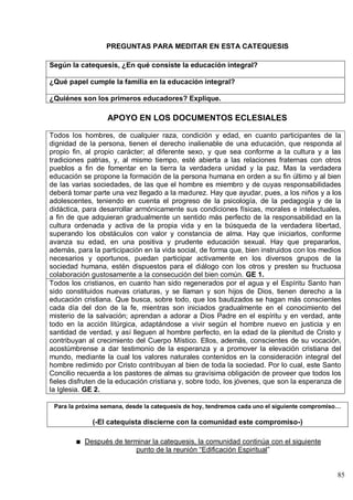 85
PREGUNTAS PARA MEDITAR EN ESTA CATEQUESIS
Según la catequesis, ¿En qué consiste la educación integral?
¿Qué papel cumple la familia en la educación integral?
¿Quiénes son los primeros educadores? Explique.
APOYO EN LOS DOCUMENTOS ECLESIALES
Todos los hombres, de cualquier raza, condición y edad, en cuanto participantes de la
dignidad de la persona, tienen el derecho inalienable de una educación, que responda al
propio fin, al propio carácter; al diferente sexo, y que sea conforme a la cultura y a las
tradiciones patrias, y, al mismo tiempo, esté abierta a las relaciones fraternas con otros
pueblos a fin de fomentar en la tierra la verdadera unidad y la paz. Mas la verdadera
educación se propone la formación de la persona humana en orden a su fin último y al bien
de las varias sociedades, de las que el hombre es miembro y de cuyas responsabilidades
deberá tomar parte una vez llegado a la madurez. Hay que ayudar, pues, a los niños y a los
adolescentes, teniendo en cuenta el progreso de la psicología, de la pedagogía y de la
didáctica, para desarrollar armónicamente sus condiciones físicas, morales e intelectuales,
a fin de que adquieran gradualmente un sentido más perfecto de la responsabilidad en la
cultura ordenada y activa de la propia vida y en la búsqueda de la verdadera libertad,
superando los obstáculos con valor y constancia de alma. Hay que iniciarlos, conforme
avanza su edad, en una positiva y prudente educación sexual. Hay que prepararlos,
además, para la participación en la vida social, de forma que, bien instruidos con los medios
necesarios y oportunos, puedan participar activamente en los diversos grupos de la
sociedad humana, estén dispuestos para el diálogo con los otros y presten su fructuosa
colaboración gustosamente a la consecución del bien común. GE 1.
Todos los cristianos, en cuanto han sido regenerados por el agua y el Espíritu Santo han
sido constituidos nuevas criaturas, y se llaman y son hijos de Dios, tienen derecho a la
educación cristiana. Que busca, sobre todo, que los bautizados se hagan más conscientes
cada día del don de la fe, mientras son iniciados gradualmente en el conocimiento del
misterio de la salvación; aprendan a adorar a Dios Padre en el espíritu y en verdad, ante
todo en la acción litúrgica, adaptándose a vivir según el hombre nuevo en justicia y en
santidad de verdad, y así lleguen al hombre perfecto, en la edad de la plenitud de Cristo y
contribuyan al crecimiento del Cuerpo Místico. Ellos, además, conscientes de su vocación,
acostúmbrense a dar testimonio de la esperanza y a promover la elevación cristiana del
mundo, mediante la cual los valores naturales contenidos en la consideración integral del
hombre redimido por Cristo contribuyan al bien de toda la sociedad. Por lo cual, este Santo
Concilio recuerda a los pastores de almas su gravísima obligación de proveer que todos los
fieles disfruten de la educación cristiana y, sobre todo, los jóvenes, que son la esperanza de
la Iglesia. GE 2.
Para la próxima semana, desde la catequesis de hoy, tendremos cada uno el siguiente compromiso…
(-El catequista discierne con la comunidad este compromiso-)
Después de terminar la catequesis, la comunidad continúa con el siguiente
punto de la reunión ―Edificación Espiritual‖
 