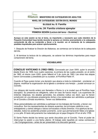 87
MINISTERIO DE CATEQUESIS DE ADULTOS
NIVEL DE CATEQUESIS: ESTÁN EN EL MUNDO
BLOQUE No. 6: Familia
Tema No. 24: Familia cristiana ejemplar
PRIMERA SESIÓN (Lectura del tema – Doctrina)
Aunque en esta sesión se lee el tema, es importante y necesario que cada miembro de la
Pequeña Comunidad haya tenido durante la semana un mínimo acercamiento a la catequesis,
conociendo de ella su contenido y llevar a la reunión -en el momento de la catequesis-
posibles inquietudes para aclarar oportunamente.
1. Después de finalizar la Oración de Alabanza, se comienza con la lectura de la catequesis
del día.
2. Al terminar la lectura de la catequesis, se aclaran los términos importantes para mayor
comprensión del tema.
VOCABULARIO
CONCILIO VATICANO II (1962-1965): Convocado por Juan XXIII, quien lo anunció
desde Enero de 1959, tuvo cuatro sesiones, la primera de las cuales presidió, en el otoño
de 1962, el mismo Juan XXIII, quien falleció el 3 de Junio de 1963. Las otras tres etapas
fueron convocadas y presididas por su sucesor, el Pontífice Pablo VI.
Cuando el Papa quiere tomar una decisión que abarca a toda la cristiandad - proclamar un
dogma, modificar la organización de la Iglesia o condenar una herejía -, puede convocar un
Concilio.
Los obispos del mundo entero son llamados a Roma (o a la ciudad que el Pontífice haya
escogido). Su presencia es obligatoria, salvo en caso de fuerza mayor. Los superiores de
órdenes religiosas, los abades generales, los prelados nullius (es decir, que no tienen
jurisdicción en una diócesis propiamente dicha) y los cardenales son admitidos a participar
en el Concilio o Sínodo ecuménico. Tienen voz deliberativa.
Otras personalidades son admitidas a participar en los trabajos del Concilio, y tienen voz
consultiva. Son los representantes de obispos ausentes, los príncipes católicos o sus
embajadores y ciertos clérigos o laicos convocados a títulos diversos. A la apertura de los
debates, todos los asistentes prestan juramento. Juran que permanecerán fieles a la Iglesia
y a su jefe. El texto del juramento fue redactado por el papa Gregorio VII en el año 1709.
El Santo Padre decide los temas que serán discutidos por el Concilio. Tiene el poder de
interrumpir la sesión a una fecha ulterior. El trabajo está repartido en varias comisiones
- las Congregaciones - antes de ser presentado a la discusión general.
 