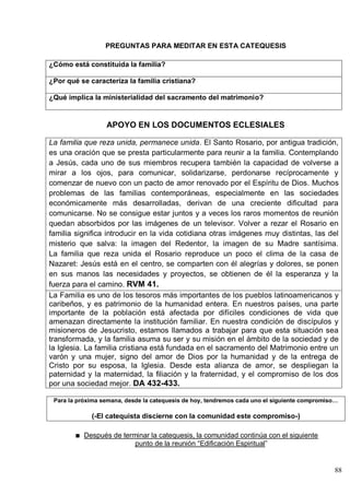 88
PREGUNTAS PARA MEDITAR EN ESTA CATEQUESIS
¿Cómo está constituida la familia?
¿Por qué se caracteriza la familia cristiana?
¿Qué implica la ministerialidad del sacramento del matrimonio?
APOYO EN LOS DOCUMENTOS ECLESIALES
La familia que reza unida, permanece unida. El Santo Rosario, por antigua tradición,
es una oración que se presta particularmente para reunir a la familia. Contemplando
a Jesús, cada uno de sus miembros recupera también la capacidad de volverse a
mirar a los ojos, para comunicar, solidarizarse, perdonarse recíprocamente y
comenzar de nuevo con un pacto de amor renovado por el Espíritu de Dios. Muchos
problemas de las familias contemporáneas, especialmente en las sociedades
económicamente más desarrolladas, derivan de una creciente dificultad para
comunicarse. No se consigue estar juntos y a veces los raros momentos de reunión
quedan absorbidos por las imágenes de un televisor. Volver a rezar el Rosario en
familia significa introducir en la vida cotidiana otras imágenes muy distintas, las del
misterio que salva: la imagen del Redentor, la imagen de su Madre santísima.
La familia que reza unida el Rosario reproduce un poco el clima de la casa de
Nazaret: Jesús está en el centro, se comparten con él alegrías y dolores, se ponen
en sus manos las necesidades y proyectos, se obtienen de él la esperanza y la
fuerza para el camino. RVM 41.
La Familia es uno de los tesoros más importantes de los pueblos latinoamericanos y
caribeños, y es patrimonio de la humanidad entera. En nuestros países, una parte
importante de la población está afectada por difíciles condiciones de vida que
amenazan directamente la institución familiar. En nuestra condición de discípulos y
misioneros de Jesucristo, estamos llamados a trabajar para que esta situación sea
transformada, y la familia asuma su ser y su misión en el ámbito de la sociedad y de
la Iglesia. La familia cristiana está fundada en el sacramento del Matrimonio entre un
varón y una mujer, signo del amor de Dios por la humanidad y de la entrega de
Cristo por su esposa, la Iglesia. Desde esta alianza de amor, se despliegan la
paternidad y la maternidad, la filiación y la fraternidad, y el compromiso de los dos
por una sociedad mejor. DA 432-433.
Para la próxima semana, desde la catequesis de hoy, tendremos cada uno el siguiente compromiso…
(-El catequista discierne con la comunidad este compromiso-)
Después de terminar la catequesis, la comunidad continúa con el siguiente
punto de la reunión ―Edificación Espiritual‖
 