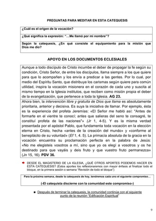 9
PREGUNTAS PARA MEDITAR EN ESTA CATEQUESIS
¿Cuál es el origen de la vocación?
¿Qué significa la expresión: “…Me llamó por mi nombre”?
Según la catequesis, ¿En qué consiste el equipamiento para la misión que
Dios me dio?
APOYO EN LOS DOCUMENTOS ECLESIALES
Aunque a todo discípulo de Cristo incumbe el deber de propagar la fe según su
condición, Cristo Señor, de entre los discípulos, llama siempre a los que quiere
para que lo acompañen y los envía a predicar a las gentes. Por lo cual, por
medio del Espíritu Santo, que distribuye los carismas según quiere para común
utilidad, inspira la vocación misionera en el corazón de cada uno y suscita al
mismo tiempo en la Iglesia institutos, que reciben como misión propia el deber
de la evangelización, que pertenece a toda la Iglesia. AG 23.
Ahora bien, la intervención libre y gratuita de Dios que llama es absolutamente
prioritaria, anterior y decisiva. Es suya la iniciativa de llamar. Por ejemplo, ésta
es la experiencia del profeta Jeremías: «El Señor me habló así: "Antes de
formarte en el vientre te conocí; antes que salieras del seno te consagré, te
constituí profeta de las naciones"» (Jr 1, 4-5). Y es la misma verdad
presentada por el apóstol Pablo, que fundamenta toda vocación en la elección
eterna en Cristo, hecha «antes de la creación del mundo» y «conforme al
beneplácito de su voluntad» (Ef 1, 4. 5). La primacía absoluta de la gracia en la
vocación encuentra su proclamación perfecta en la palabra de Jesús:
«No me elegisteis vosotros a mí, sino que yo os elegí a vosotros y os he
destinado para que vayáis y deis fruto y que vuestro fruto permanezca»
(Jn 15, 16). PDV 36.
DESDE EL MAGISTERIO DE LA IGLESIA, ¿QUÉ OTROS APORTES PODEMOS HACER EN
ESTA CATEQUESIS? (Estos aportes los reflexionaremos con mayor énfasis al finalizar todo el
bloque, en la primera sesión o semana ―Revisión de todo el bloque‖)
Para la próxima semana, desde la catequesis de hoy, tendremos cada uno el siguiente compromiso…
(-El catequista discierne con la comunidad este compromiso-)
Después de terminar la catequesis, la comunidad continúa con el siguiente
punto de la reunión ―Edificación Espiritual‖
 