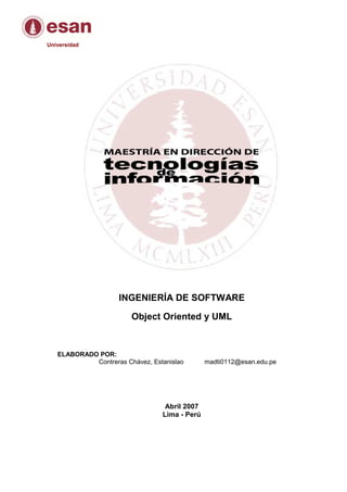Universidad




                    INGENIERÍA DE SOFTWARE

                        Object Oriented y UML


   ELABORADO POR:
            Contreras Chávez, Estanislao       madti0112@esan.edu.pe




                                  Abril 2007
                                 Lima - Perú
 