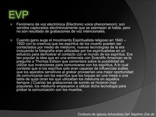 EVP
 Fenómeno de voz electrónica (Electronic voice phenomenon): son
sonidos capturados electrónicamente que se asemejan al habla, pero
no son resultado de grabaciones de voz intencionales.
 Cuando gano auge el movimiento Espiritualista religioso en 1840 –
1920 con la creencia que los espíritus de los muerto pueden ser
contactados por medio de médiums, nuevas tecnologías de la era
incluyendo la fotografía eran utilizadas por los espiritualistas en un
esfuerzo para demostrar el contacto con el mundo de los espíritus. Era
tan popular la idea que en una entrevista con Scientific American se lo
pregunto a Thomas Edison que comentara sobre la posibilidad de
utilizar sus invenciones para comunicarse con los espíritus. A lo cual
contesto que si los espíritus solo eran capaces de influencias sutiles
que los aparatos sensitivos al grabar proveerían una mejor oportunidad
de comunicarse con los espíritus que los toques en una mesa o una
tabla de quija (eran los que utilizaban los médiums en aquellos
tiempos.) Cuando las grabaciones de sonido se hicieron mas
populares, los médiums empezaron a utilizar dicha tecnología para
probar la comunicación con los muertos.
Cortesía de Iglesia Adventista Del Séptimo Día de
 