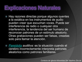 Explicaciones Naturales
 Hay razones directas porque algunos oyentes
a la estática en los instrumentos de audio
pueden creer que escuchan voces. Puede ser
interferencia de radio o cualquier otra
interferencia, la tendencia del ser humano de
reconocer patrones de un estimulo aleatorio.
Otras grabaciones pueden ser falsas, creadas
solo para llamar la atención.
 Pareidolia auditiva: es la situación cuando el
cerebro incorrectamente interpreta patrones
aleatorios como patrones familiares.
Cortesía de Iglesia Adventista Del Séptimo Día de
 