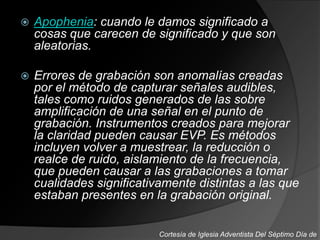  Apophenia: cuando le damos significado a
cosas que carecen de significado y que son
aleatorias.
 Errores de grabación son anomalías creadas
por el método de capturar señales audibles,
tales como ruidos generados de las sobre
amplificación de una señal en el punto de
grabación. Instrumentos creados para mejorar
la claridad pueden causar EVP. Es métodos
incluyen volver a muestrear, la reducción o
realce de ruido, aislamiento de la frecuencia,
que pueden causar a las grabaciones a tomar
cualidades significativamente distintas a las que
estaban presentes en la grabación original.
Cortesía de Iglesia Adventista Del Séptimo Día de
 
