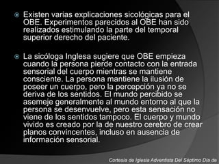  Existen varias explicaciones sicológicas para el
OBE. Experimentos parecidos al OBE han sido
realizados estimulando la parte del temporal
superior derecho del paciente.
 La sicóloga Inglesa sugiere que OBE empieza
cuando la persona pierde contacto con la entrada
sensorial del cuerpo mientras se mantiene
consciente. La persona mantiene la ilusión de
poseer un cuerpo, pero la percepción ya no se
deriva de los sentidos. El mundo percibido se
asemeje generalmente al mundo entorno al que la
persona se desenvuelve, pero esta sensación no
viene de los sentidos tampoco. El cuerpo y mundo
vivido es creado por la de nuestro cerebro de crear
planos convincentes, incluso en ausencia de
información sensorial.
Cortesía de Iglesia Adventista Del Séptimo Día de
 
