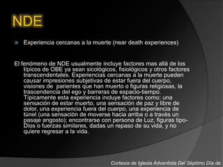 NDE
 Experiencia cercanas a la muerte (near death experiences)
El fenómeno de NDE usualmente incluye factores mas allá de los
típicos de OBE ya sean sicológicos, fisiológicos y otros factores
transcendentales. Experiencias cercanas a la muerte pueden
causar impresiones subjetivas de estar fuera del cuerpo,
visiones de parientes que han muerto o figuras religiosas, la
trascendencia del ego y barreras de espacio-tiempo.
Típicamente esta experiencia incluye factores como: una
sensación de estar muerto, una sensación de paz y libre de
dolor, una experiencia fuera del cuerpo, una experiencia de
túnel (una sensación de moverse hacia arriba o a través un
pasaje angosto); encontrarse con persona de Luz, figuras tipo-
Dios o fuerzas similares, dadas un repaso de su vida, y no
quiere regresar a la vida.
Cortesía de Iglesia Adventista Del Séptimo Día de
 