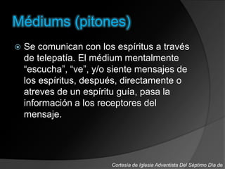 Médiums (pitones)
 Se comunican con los espíritus a través
de telepatía. El médium mentalmente
“escucha”, “ve”, y/o siente mensajes de
los espíritus, después, directamente o
atreves de un espíritu guía, pasa la
información a los receptores del
mensaje.
Cortesía de Iglesia Adventista Del Séptimo Día de
 