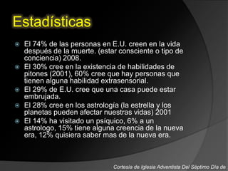 Estadísticas
 El 74% de las personas en E.U. creen en la vida
después de la muerte. (estar consciente o tipo de
conciencia) 2008.
 El 30% cree en la existencia de habilidades de
pitones (2001), 60% cree que hay personas que
tienen alguna habilidad extrasensorial.
 El 29% de E.U. cree que una casa puede estar
embrujada.
 El 28% cree en los astrología (la estrella y los
planetas pueden afectar nuestras vidas) 2001
 El 14% ha visitado un psíquico, 6% a un
astrologo, 15% tiene alguna creencia de la nueva
era, 12% quisiera saber mas de la nueva era.
Cortesía de Iglesia Adventista Del Séptimo Día de
 