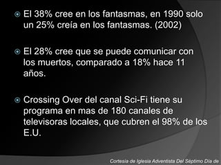  El 38% cree en los fantasmas, en 1990 solo
un 25% creía en los fantasmas. (2002)
 El 28% cree que se puede comunicar con
los muertos, comparado a 18% hace 11
años.
 Crossing Over del canal Sci-Fi tiene su
programa en mas de 180 canales de
televisoras locales, que cubren el 98% de los
E.U.
Cortesía de Iglesia Adventista Del Séptimo Día de
 