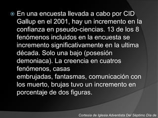  En una encuesta llevada a cabo por CID
Gallup en el 2001, hay un incremento en la
confianza en pseudo-ciencias. 13 de los 8
fenómenos incluidos en la encuesta se
incremento significativamente en la ultima
década. Solo una bajo (posesión
demoniaca). La creencia en cuatros
fenómenos, casas
embrujadas, fantasmas, comunicación con
los muerto, brujas tuvo un incremento en
porcentaje de dos figuras.
Cortesía de Iglesia Adventista Del Séptimo Día de
 