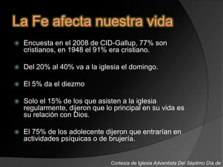 La Fe afecta nuestra vida
 Encuesta en el 2008 de CID-Gallup, 77% son
cristianos, en 1948 el 91% era cristiano.
 Del 20% al 40% va a la iglesia el domingo.
 El 5% da el diezmo
 Solo el 15% de los que asisten a la iglesia
regularmente, dijeron que lo principal en su vida es
su relación con Dios.
 El 75% de los adolecente dijeron que entrarían en
actividades psíquicas o de brujería.
Cortesía de Iglesia Adventista Del Séptimo Día de
 