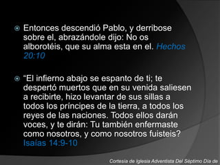  Entonces descendió Pablo, y derribose
sobre el, abrazándole dijo: No os
alborotéis, que su alma esta en el. Hechos
20:10
 “El infierno abajo se espanto de ti; te
despertó muertos que en su venida saliesen
a recibirte, hizo levantar de sus sillas a
todos los príncipes de la tierra, a todos los
reyes de las naciones. Todos ellos darán
voces, y te dirán: Tu también enfermaste
como nosotros, y como nosotros fuisteis?
Isaías 14:9-10
Cortesía de Iglesia Adventista Del Séptimo Día de
 
