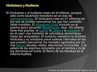 Hinduismo y Budismo
El hinduismo y el budismo creen en el infierno, aunque
sólo como escenario transitorio en el ciclo de
reencarnaciones. El hinduismo cree en 21 infiernos en
los que se pueden reencarnar los que han cometido
faltas mortales. El Bhagavad Guitá (incluido en el
poema épico sánscrito Majábharata, dice: «El infierno
tiene tres puertas: la lujuria, la cólera y la avaricia». Y
en él caen «los hombres de naturaleza demoníaca»
hasta ser aniquilados. El budismo reelaboró la doctrina
hinduista y su ortodoxia prevé esferas infernales en las
que pueden reencarnar los mortales agobiados por un
mal karma (deudas vitales, elecciones incorrectas...): la
esfera de los espíritus torturados por el hambre y la de
los demonios en lucha. El Reino de los Narakas es el
infierno budista.
Cortesía de Iglesia Adventista Del Séptimo Día de
 