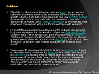 Judaismo
 El judaísmo, al menos inicialmente, creía en sheol, que se describe
como una existencia sombría a la cual todos eran enviados tras la
muerte. El sheol pudo haber sido poco más que una metáfora poética
de la muerte, de la ausencia de vida, y no se refiere a una vida
después de la muerte. En el Antiguo Testamento no se amenaza a los
pecadores con ninguna vida de sufrimiento después de la muerte.
 La escatología judía distinguió después entre un lugar especial para
los justos y otro para los condenados o réprobos (Ezequiel 32:17-22).
Desde el siglo II el Sheol equivale, para los rabbanitas, al Gehena.
También se conoce como Sheol-Abbadón, por este ángel del abismo
que representa el mundo de ultratumba (Job 28:22) y se traduce como
'perdición'. La religión judía negaba cualquier vida después de la
muerte.
 Posteriormente empezó a introducirse la idea de resurrección. Había
en el judaísmo dos corrientes: los fariseos creían en la resurrección y
los saduceos la negaban. Pero la resurrección se entendía en una
forma terrenal: se resucitaría para volver a llevar una vida terrenal.
Sólo resucitarían los buenos. El castigo de los pecadores era la
'muerte eterna', que no era el infierno ni ningún sufrimiento de
ultratumba, sino la ausencia de resurrección.
Cortesía de Iglesia Adventista Del Séptimo Día de
 