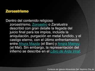 Zoroastrismo
Dentro del contenido religioso
zoroastrismo, Zoroastro o Zaratustra
describió con gran detalle la llegada del
juicio final para los impíos, incluida la
aniquilación, purgación en metal fundido, y el
castigo eterno, con el último enfrentamiento
entre Ahura Mazda (el Bien) y Angra Mainyu
(el Mal). Sin embargo, la representación del
infierno se describe en el Libro de Arda Viraf.
Cortesía de Iglesia Adventista Del Séptimo Día de
 