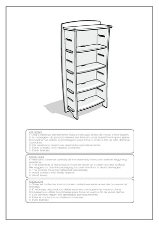 ATENÇÃO
1- Leia e observe atentamente toda a instrução antes de iniciar a montagem.
2- A montagem do produto deverá ser feita em uma superfície limpa e plana.
Aconselhamos utilizar a embalagem para forrar o chão a fim de não danificar
o produto.
3- Os parafusos devem ser apertados periodicamente.
4- Evitar contato com objetos cortantes.
5- Evitar batidas.

ATTENTION
1- Read and observe carefully all the assembly instruction before seggining
assembly.
2- The assembly of the product must be done on a clean and flat surface.
We suggest to use the packaging to cover the floor to avoid damages.
3- The screws must be tightened periodically.
4- Avoid contact with sharp objects.
5- Avoid beats.

ATENCIÓN
1- Observar todas las instrucciones cuidadosamente antes de comenzar el
montaje.
2- El montaje del producto debe estar en una superficie limpia y plana.
Aconsejamos utilizar la embalaje para forrar el suelo a fin de evitar daños.
3- Los tornillos deben ser apretados periódicamente.
4- Evite el contacto con objetos cortantes.
5- Evite batidas
 