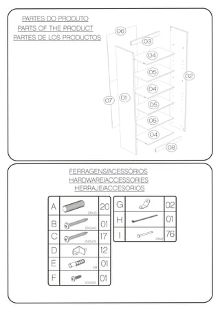 PARTES DO PRODUTO
 PARTS OF THE PRODUCT             06
PARTES DE LOS PRODUCTOS
                                        03

                                         04

                                         05
                                                         02

                                         04

                             07    01
                                         05

                                         05

                                         04

                                                    08



              FERRAGENS/ACESSÓRIOS
              HARDWARE/ACCESSORIES
               HERRAJE/ACCESORIOS

         A                  20 G                    02
                   Ø8x30

                                                    01
         B        Ø4,5x40
                            01 H
         C                  17 I             Ø8x8
                                                    76
                  Ø4,5x35


         D                  12
         E             Ø8
                            01
          F       Ø3,5X16
                            01
 