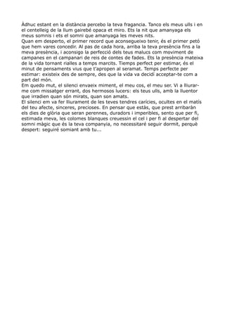 Àdhuc estant en la distància percebo la teva fragancia. Tanco els meus ulls i en
el centelleig de la llum gairebé opaca et miro. Ets la nit que amanyaga els
meus somnis i ets el somni que amanyaga les meves nits.
Quan em desperto, el primer record que aconsegueixo tenir, és el primer petó
que hem vares concedir. Al pas de cada hora, arriba la teva presència fins a la
meva presència, i aconsigo la perfecció dels teus malucs com moviment de
campanes en el campanari de reis de contes de fades. Ets la presència mateixa
de la vida tornant rialles a temps marcits. Tiemps perfect per estimar, és el
minut de pensaments vius que t'apropen al seramat. Temps perfecte per
estimar: existeix des de sempre, des que la vida va decidí acceptar-te com a
part del món.
Em quedo mut, el silenci envaeix miment, el meu cos, el meu ser. Vi a lliurar-
me com missatger errant, dos hermosos lucers: els teus ulls, amb la lluentor
que irradien quan són mirats, quan son amats.
El silenci em va fer lliurament de les teves tendres carícies, ocultes en el matís
del teu afecte, sinceres, precioses. En pensar que estàs, que prest arribaràn
els dies de glòria que seran perennes, duradors i imperibles, sento que per fi,
estimada meva, les colomes blanques creuessin el cel i per fi al despertar del
somni màgic que és la teva companyia, no necessitaré seguir dormit, perquè
despert: seguiré somiant amb tu...
 