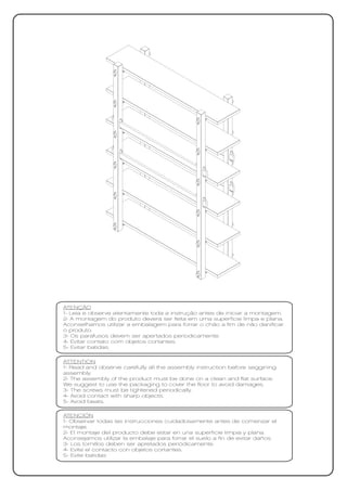 ATENÇÃO
1- Leia e observe atentamente toda a instrução antes de iniciar a montagem.
2- A montagem do produto deverá ser feita em uma superfície limpa e plana.
Aconselhamos utilizar a embalagem para forrar o chão a fim de não danificar
o produto.
3- Os parafusos devem ser apertados periodicamente.
4- Evitar contato com objetos cortantes.
5- Evitar batidas.

ATTENTION
1- Read and observe carefully all the assembly instruction before seggining
assembly.
2- The assembly of the product must be done on a clean and flat surface.
We suggest to use the packaging to cover the floor to avoid damages.
3- The screws must be tightened periodically.
4- Avoid contact with sharp objects.
5- Avoid beats.

ATENCIÓN
1- Observar todas las instrucciones cuidadosamente antes de comenzar el
montaje.
2- El montaje del producto debe estar en una superficie limpia y plana.
Aconsejamos utilizar la embalaje para forrar el suelo a fin de evitar daños.
3- Los tornillos deben ser apretados periódicamente.
4- Evite el contacto con objetos cortantes.
5- Evite batidas
 