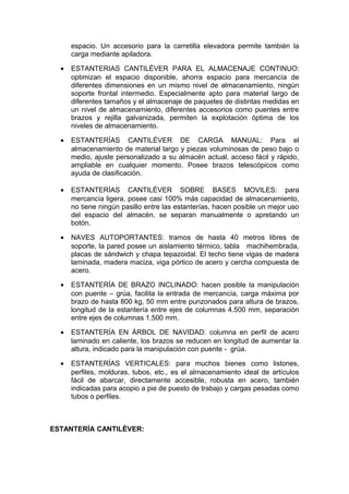 espacio. Un accesorio para la carretilla elevadora permite también la
carga mediante apiladora.
• ESTANTERIAS CANTILÉVER PARA EL ALMACENAJE CONTINUO:
optimizan el espacio disponible, ahorra espacio para mercancía de
diferentes dimensiones en un mismo nivel de almacenamiento, ningún
soporte frontal intermedio. Especialmente apto para material largo de
diferentes tamaños y el almacenaje de paquetes de distintas medidas en
un nivel de almacenamiento, diferentes accesorios como puentes entre
brazos y rejilla galvanizada, permiten la explotación óptima de los
niveles de almacenamiento.
• ESTANTERÍAS CANTILÉVER DE CARGA MANUAL: Para el
almacenamiento de material largo y piezas voluminosas de peso bajo o
medio, ajuste personalizado a su almacén actual, acceso fácil y rápido,
ampliable en cualquier momento. Posee brazos telescópicos como
ayuda de clasificación.
• ESTANTERÍAS CANTILÉVER SOBRE BASES MOVILES: para
mercancía ligera, posee casi 100% más capacidad de almacenamiento,
no tiene ningún pasillo entre las estanterías, hacen posible un mejor uso
del espacio del almacén, se separan manualmente o apretando un
botón.
• NAVES AUTOPORTANTES: tramos de hasta 40 metros libres de
soporte, la pared posee un aislamiento térmico, tabla machihembrada,
placas de sándwich y chapa tepazoidal. El techo tiene vigas de madera
laminada, madera maciza, viga pórtico de acero y cercha compuesta de
acero.
• ESTANTERÍA DE BRAZO INCLINADO: hacen posible la manipulación
con puente – grúa, facilita la entrada de mercancía, carga máxima por
brazo de hasta 800 kg, 50 mm entre punzonados para altura de brazos,
longitud de la estantería entre ejes de columnas 4.500 mm, separación
entre ejes de columnas 1.500 mm.
• ESTANTERÍA EN ÁRBOL DE NAVIDAD: columna en perfil de acero
laminado en caliente, los brazos se reducen en longitud de aumentar la
altura, indicado para la manipulación con puente - grúa.
• ESTANTERÍAS VERTICALES: para muchos bienes como listones,
perfiles, molduras, tubos, etc., es el almacenamiento ideal de artículos
fácil de abarcar, directamente accesible, robusta en acero, también
indicadas para acopio a pie de puesto de trabajo y cargas pesadas como
tubos o perfiles.
ESTANTERÍA CANTILÉVER:
 