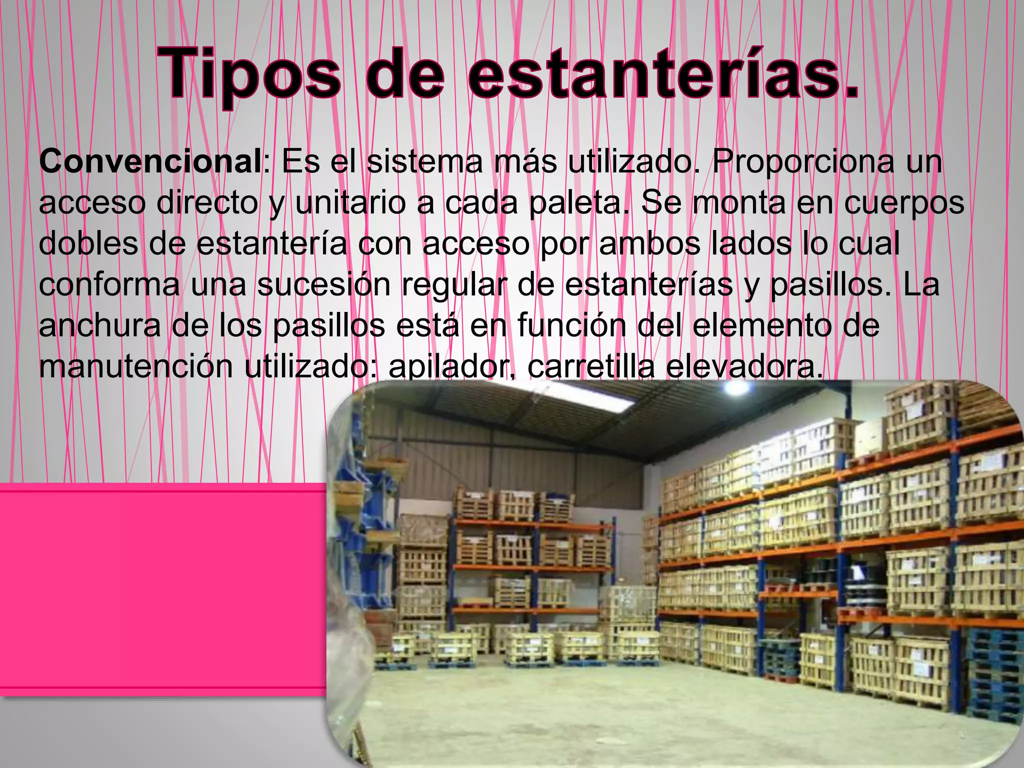 Convencional: Es el sistema más utilizado. Proporciona un
acceso directo y unitario a cada paleta. Se monta en cuerpos
dobles de estantería con acceso por ambos lados lo cual
conforma una sucesión regular de estanterías y pasillos. La
anchura de los pasillos está en función del elemento de
manutención utilizado: apilador, carretilla elevadora.