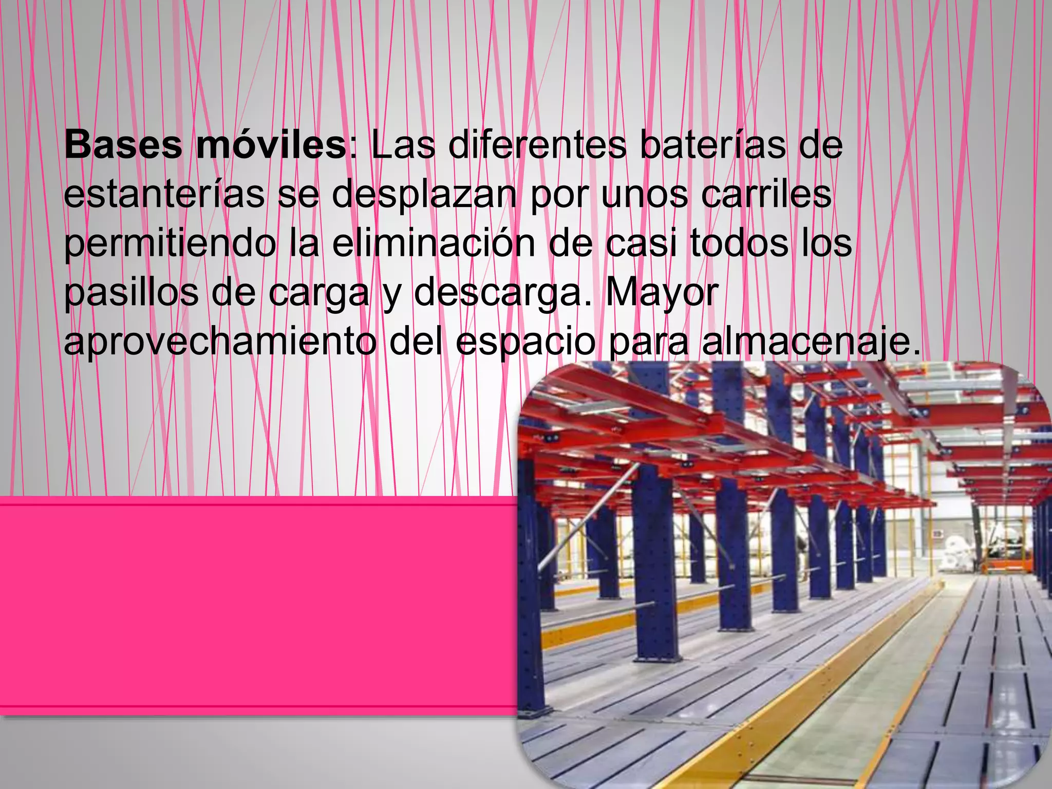 Bases móviles: Las diferentes baterías de
estanterías se desplazan por unos carriles
permitiendo la eliminación de casi todos los
pasillos de carga y descarga. Mayor
aprovechamiento del espacio para almacenaje.