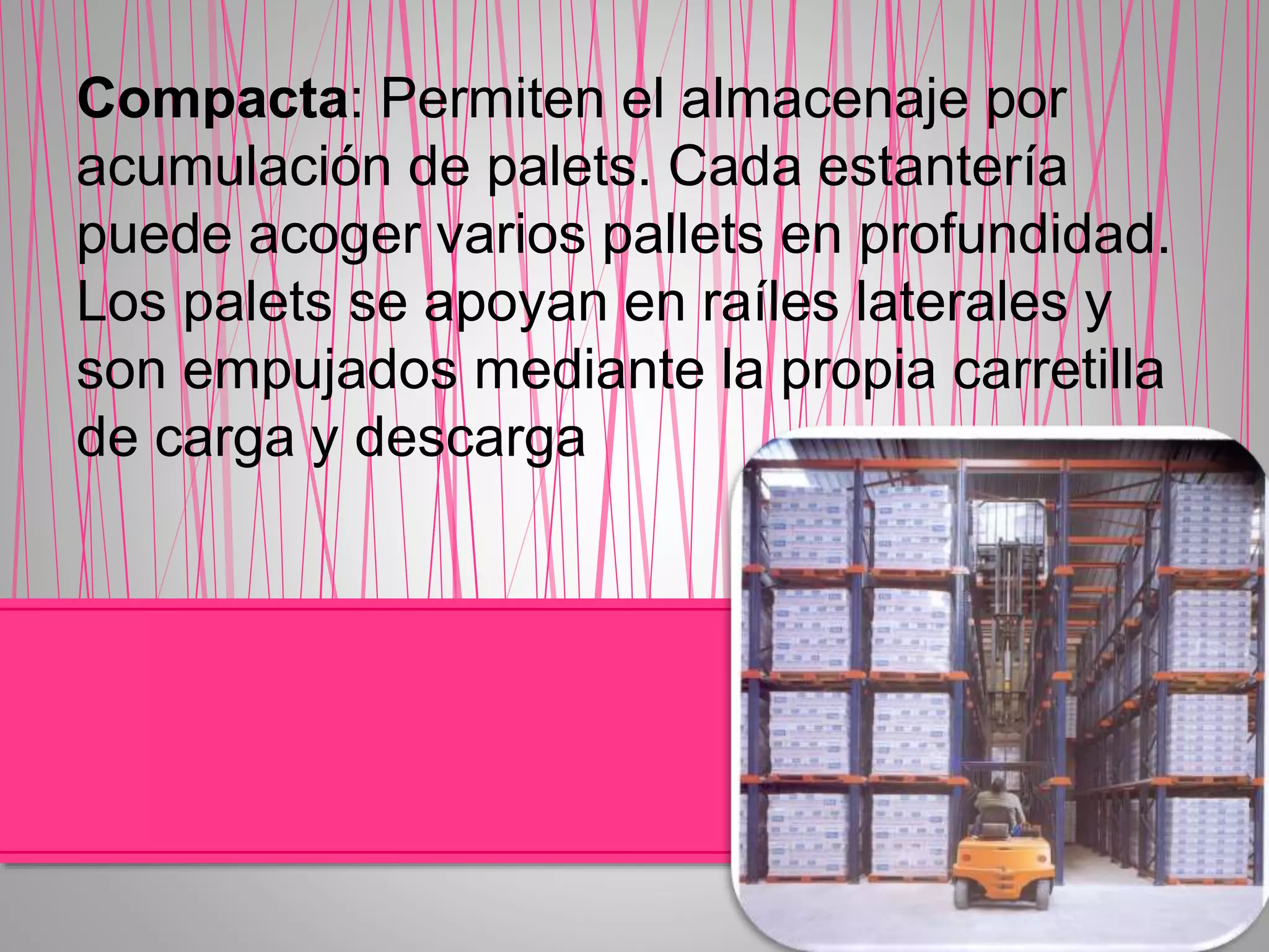 Compacta: Permiten el almacenaje por
acumulación de palets. Cada estantería
puede acoger varios pallets en profundidad.
Los palets se apoyan en raíles laterales y
son empujados mediante la propia carretilla
de carga y descarga