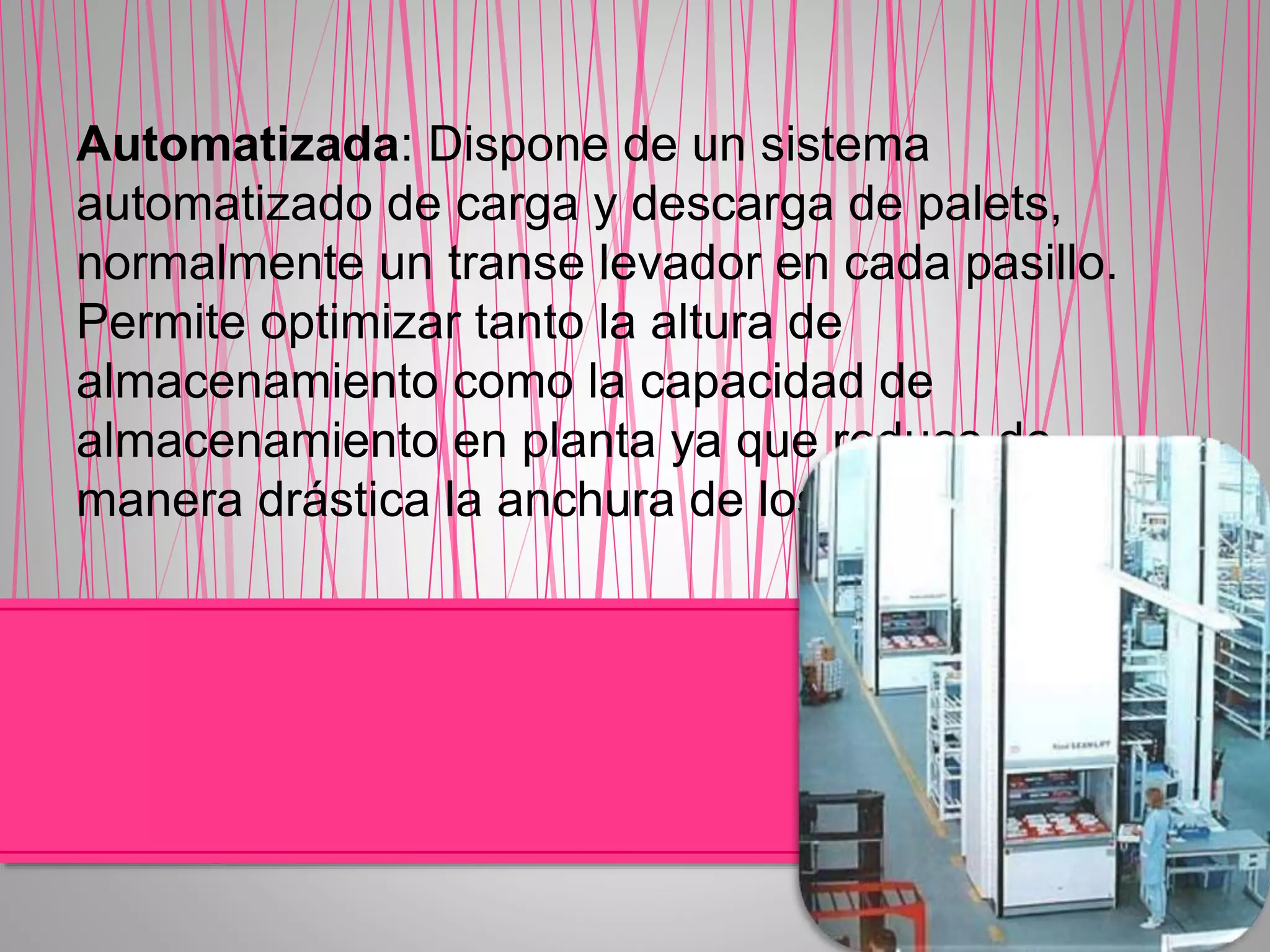 Automatizada: Dispone de un sistema
automatizado de carga y descarga de palets,
normalmente un transe levador en cada pasillo.
Permite optimizar tanto la altura de
almacenamiento como la capacidad de
almacenamiento en planta ya que reduce de
manera drástica la anchura de los pasillos.
