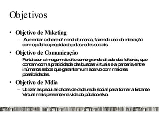Objetivos Objetivo de Maketing Aumentar o share of mind da marca, fazendo uso da interação com o público propiciada pelas redes sociais. Objetivo de Comunicação Fortalecer a imagem do site como grande aliado dos leitores, que contam com a praticidade das buscas virtuais e a parceria entre inúmeros sebos que garantem um acervo com maiores possiblidades.  Objetivo de Mídia Utilizar as peculiaridades de cada rede social para tornar a Estante Virtual mais presente na vida do público-alvo. 