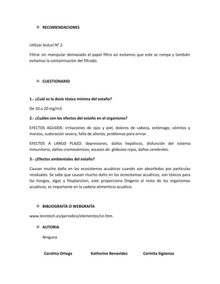  RECOMENDACIONES

Utilizar bisturí N° 2
Filtrar sin manipular demasiado el papel filtro así evitamos que este se rompa y también
evitamos la contaminación del filtrado.

 CUESTIONARIO

1.- ¿Cuál es la dosis tóxica mínima del estaño?
De 10 a 20 mg/m3
2.- ¿Cuáles son los efectos del estaño en el organismo?
EFECTOS AGUDOS: irritaciones de ojos y piel, dolores de cabeza, estómago, vómitos y
mareos, sudoración severa, falta de aliento, problemas para orinar.
EFECTOS A LARGO PLAZO: depresiones, daños hepáticos, disfunción del sistema
inmunitario, daños cromosómicos, escases de glóbulos rojos, daños cerebrales.
3.- ¿Efectos ambientales del estaño?
Causan mucho daño en los ecosistemas acuáticos cuando son absorbidos por partículas
residuales. Se sabe que causan mucho daño en los ecosistemas acuáticos, son tóxicos para
los hongos, algas y fitoplancton, este proporciona Oxígeno al resto de los organismos
acuáticos, es importante en la cadena alimenticia acuático.

 BIBLIOGRAFÍA O WEBGRAFÍA
www.lenntech.es/periodico/elementos/sn.htm.
 AUTORIA
Ninguna

Carolina Ortega

Katherine Benavidez

Carmita Sigüenza

 