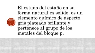 El estado del estaño en su
forma natural es solido, es un
elemento químico de aspecto
gris plateado brillante y
pertenece al grupo de los
metales del bloque p.
 
