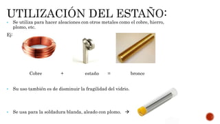 • Se utiliza para hacer aleaciones con otros metales como el cobre, hierro,
plomo, etc.
Ej:
Cobre + estaño = bronce
• Su uso también es de disminuir la fragilidad del vidrio.
• Se usa para la soldadura blanda, aleado con plomo. 
 