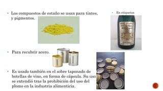 • Los compuestos de estaño se usan para tintes,
y pigmentos.
• Para recubrir acero.
• Es usado también en el sobre taponado de
botellas de vino, en forma de cápsula. Su uso
se extendió tras la prohibición del uso del
plomo en la industria alimenticia.
• En etiquetas
 