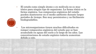 • El estaño como simple átomo o en molécula no es muy
tóxico para ningún tipo de organismo. La forma tóxica es la
forma orgánica. Los compuestos orgánicos del estaño
pueden mantenerse en el medio ambiente durante largos
periodos de tiempo. Son muy persistentes y no fácilmente
biodegradables.
• Los microorganismos tienen muchas dificultades en
romper compuestos orgánicos del estaño que se han
acumulado en aguas del suelo a lo largo de los años. Las
concentraciones de estaño orgánico todavía aumentan
debido a esto.
 